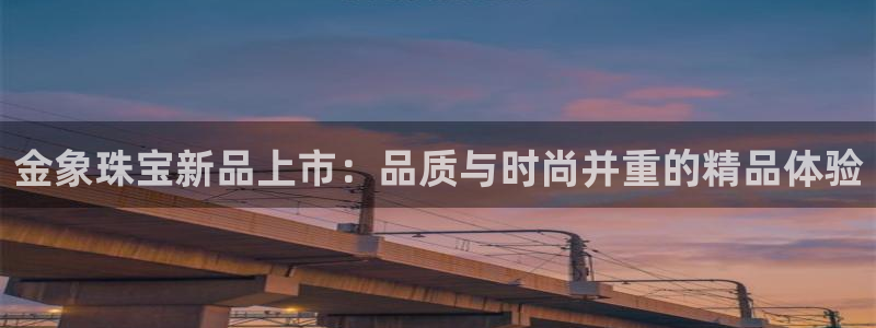 开丰娱乐更多平台：金象珠宝新品上市：品质与时尚并重的精品体验