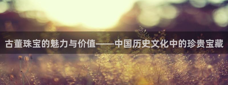 开丰娱乐前：古董珠宝的魅力与价值——中国历史文化中的珍贵宝藏