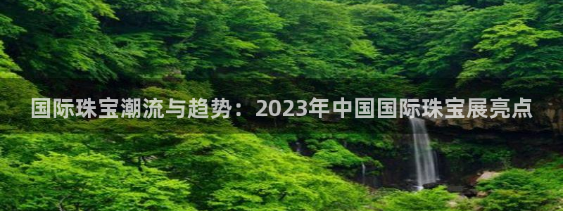 开丰娱乐左：国际珠宝潮流与趋势：2023年中国国际珠宝展亮点