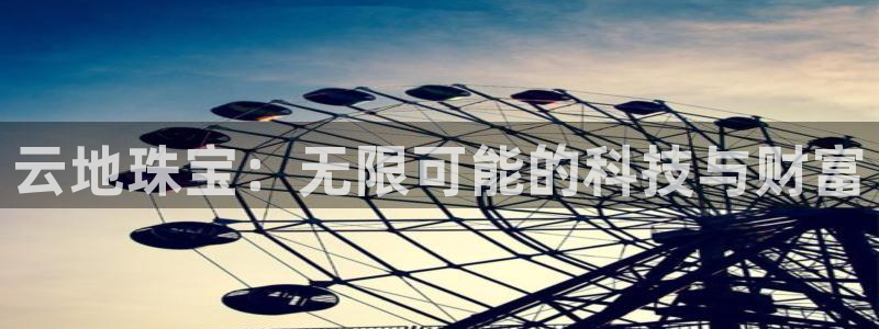 开丰娱乐官网平台：云地珠宝：无限可能的科技与财富