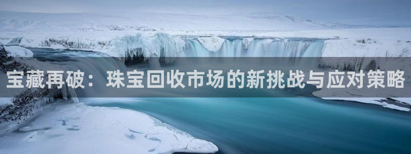 开丰娱乐登入地址在哪查：宝藏再破：珠宝回收市场的新挑战与应对策略