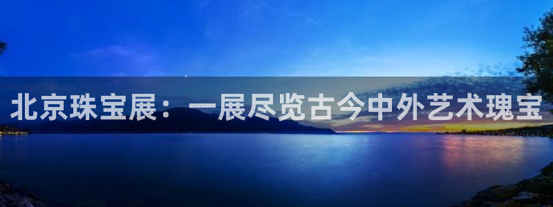 开丰娱乐地址查询：北京珠宝展：一展尽览古今中外艺术瑰宝