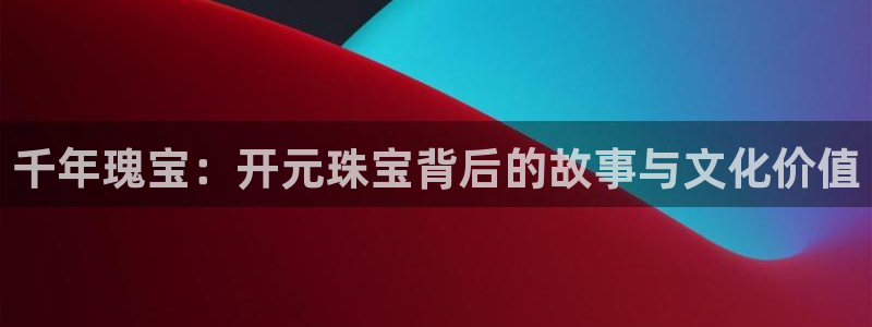 开丰娱乐平台官网网址：千年瑰宝：开元珠宝背后的故事与文化价值