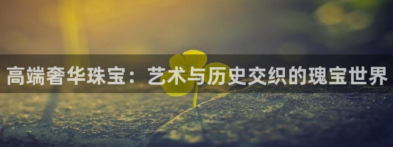 开丰娱乐月：高端奢华珠宝：艺术与历史交织的瑰宝世界