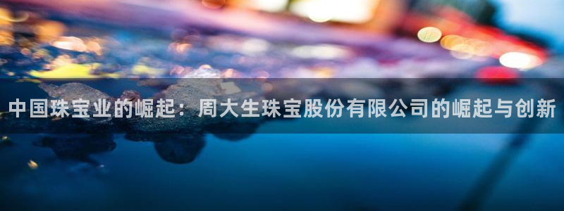 开丰娱乐平台注册：中国珠宝业的崛起：周大生珠宝股份有限公司的崛起与创新