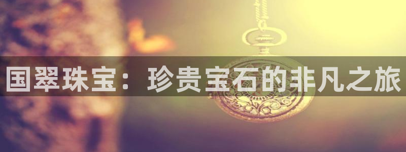 开丰娱乐登陆地址：国翠珠宝：珍贵宝石的非凡之旅