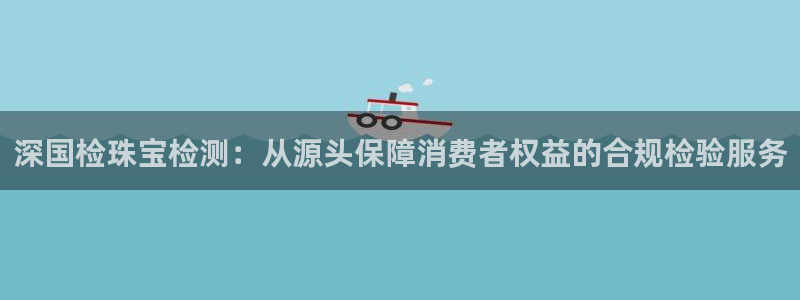 开丰娱乐山67五壹叁八：深国检珠宝检测：从源头保障消费者权益的合规检验服务
