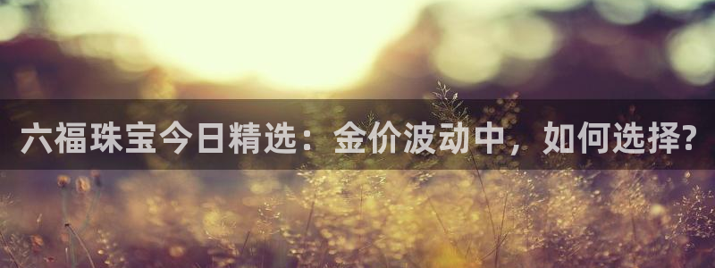 开丰娱乐平台注册地址：六福珠宝今日精选：金价波动中，如何选择?