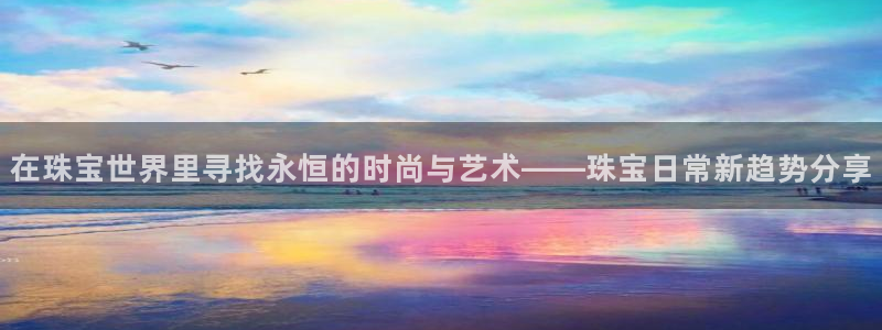 开丰娱乐67 5138：在珠宝世界里寻找永恒的时尚与艺术——珠宝日常新趋势分享