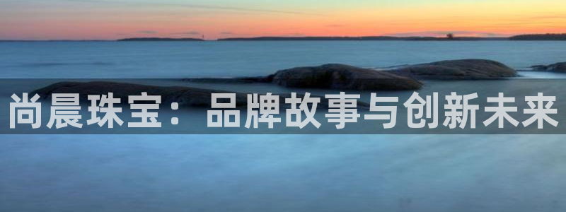 开丰娱乐官网登录网址：尚晨珠宝：品牌故事与创新未来