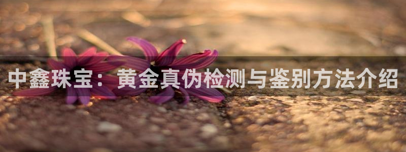 开丰娱乐官网电话：中鑫珠宝：黄金真伪检测与鉴别方法介绍