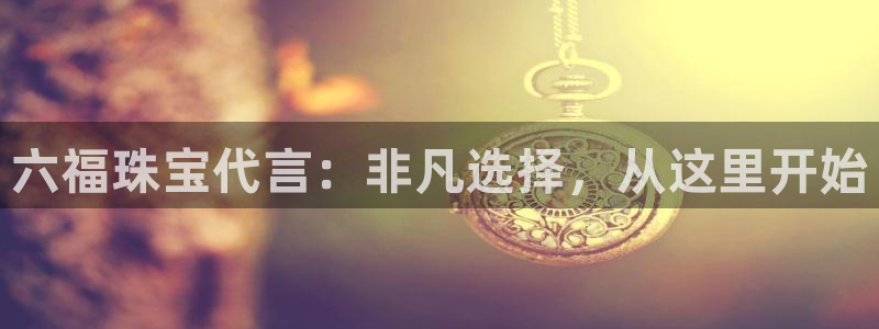 开丰娱乐网站官网入口：六福珠宝代言：非凡选择，从这里开始