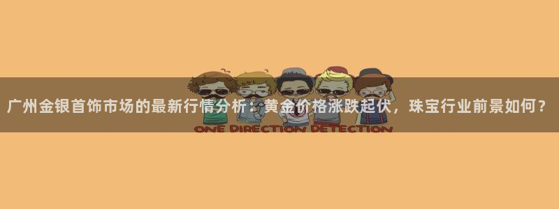开丰娱乐登录地址入口：广州金银首饰市场的最新行情分析：黄金价格涨跌起伏，珠宝行业