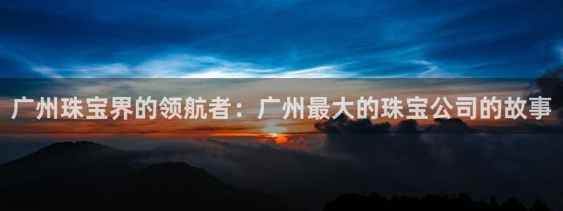 开丰娱乐平台官网登录：广州珠宝界的领航者：广州最大的珠宝公司的故事