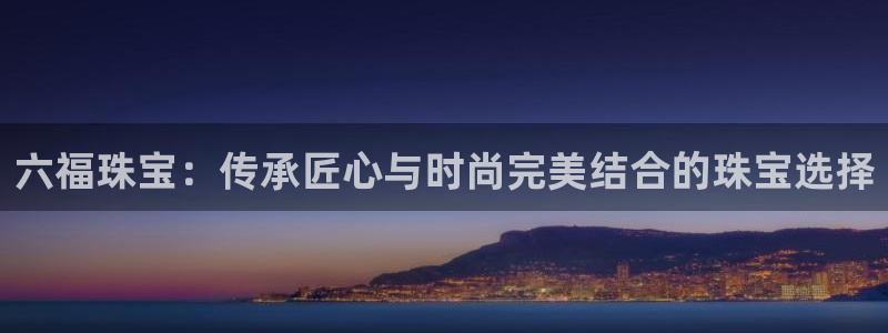 开丰娱乐山67五壹叁八：六福珠宝：传承匠心与时尚完美结合的珠宝选择