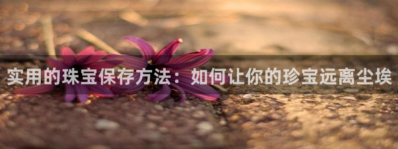 下载开丰娱乐：实用的珠宝保存方法：如何让你的珍宝远离尘埃