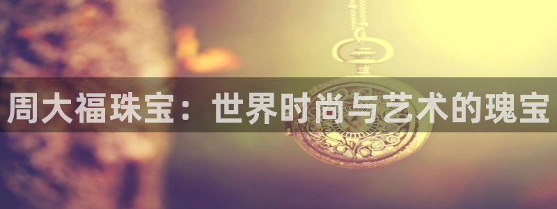 开丰娱乐官网平台网址：周大福珠宝：世界时尚与艺术的瑰宝