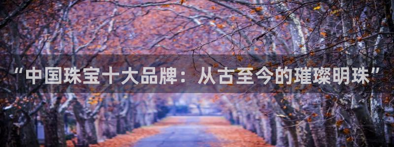开丰娱乐官网登录平台：“中国珠宝十大品牌：从古至今的璀璨明珠”