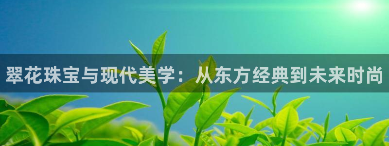 开丰娱乐主管家去判官333OO：翠花珠宝与现代美学：从东方经典到未来时尚