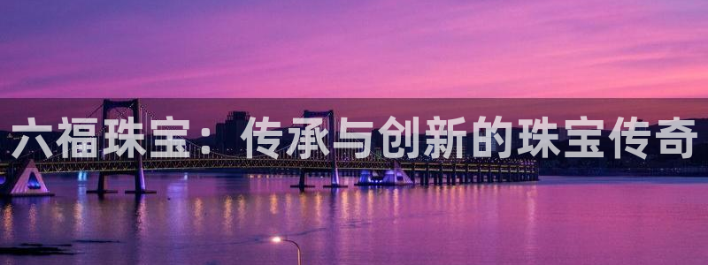 开丰娱乐巾67五壹叁八：六福珠宝：传承与创新的珠宝传奇