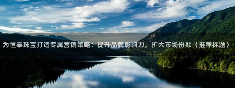 开丰娱乐不开了吗：为恒泰珠宝打造专属营销策略：提升品牌影响力，扩大市场份额（推荐