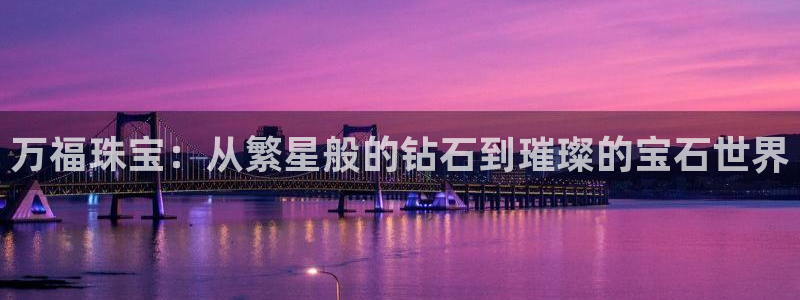 开丰娱乐登入地址是什么：万福珠宝：从繁星般的钻石到璀璨的宝石世界