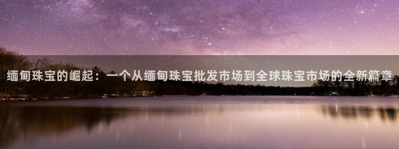 开丰娱乐左：缅甸珠宝的崛起：一个从缅甸珠宝批发市场到全球珠宝市场的全新篇章