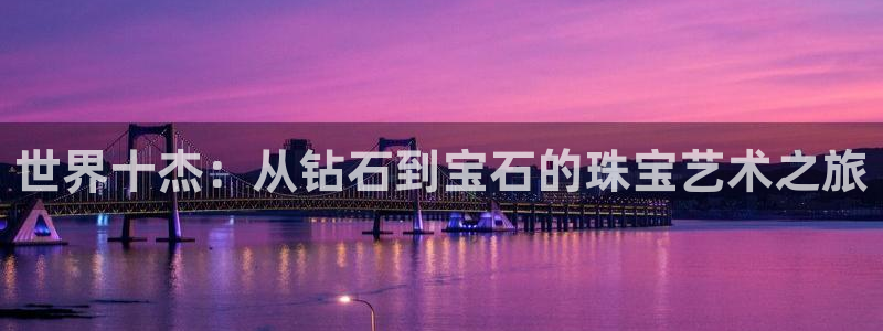 开丰娱乐注册自判官333OO：世界十杰：从钻石到宝石的珠宝艺术之旅