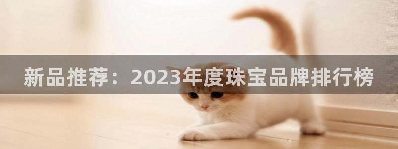 开丰娱乐平台地址在哪里：新品推荐：2023年度珠宝品牌排行榜