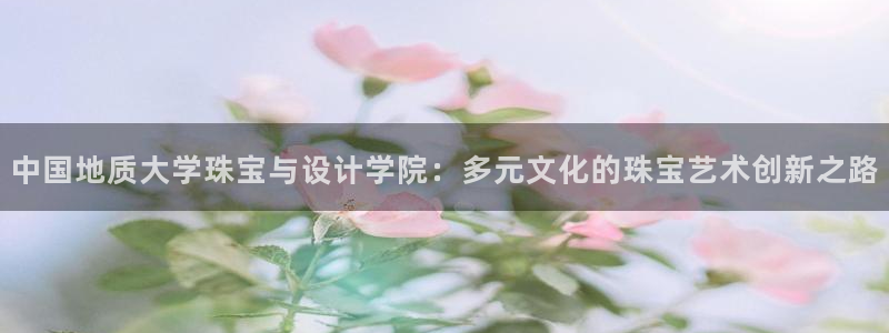 开丰娱乐注册电7O777：中国地质大学珠宝与设计学院：多元文化的珠宝艺术创新之路