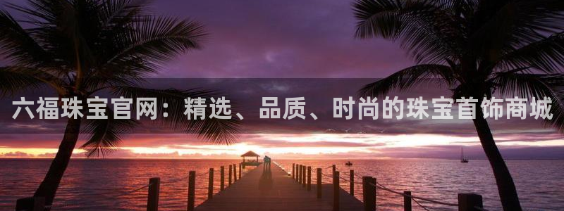 开丰娱乐线路：六福珠宝官网：精选、品质、时尚的珠宝首饰商城