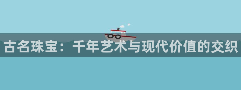开丰娱乐网官网注册入口：古名珠宝：千年艺术与现代价值的交织