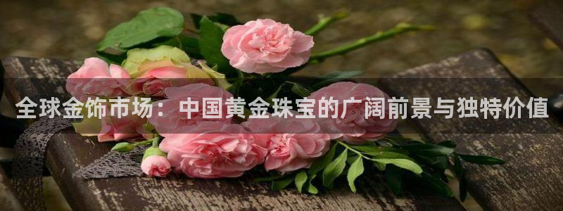 开丰娱乐月：全球金饰市场：中国黄金珠宝的广阔前景与独特价值